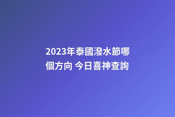 2023年泰國潑水節哪個方向 今日喜神查詢